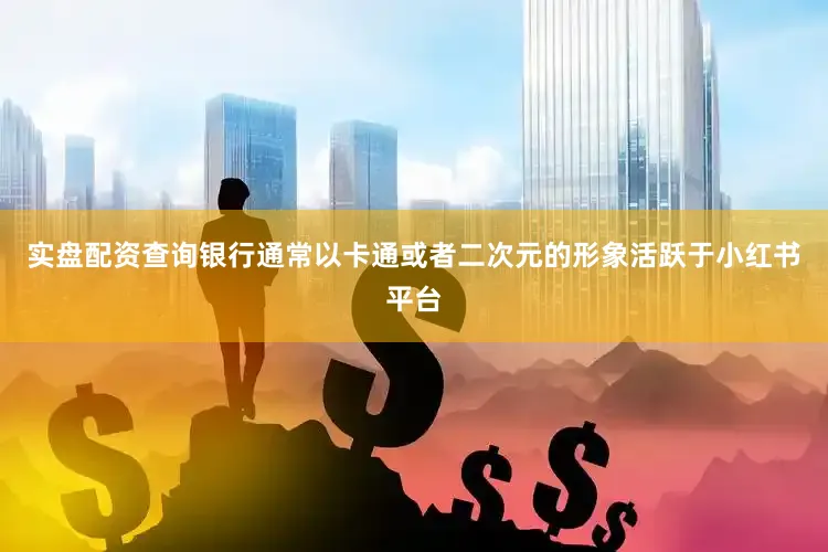 实盘配资查询银行通常以卡通或者二次元的形象活跃于小红书平台