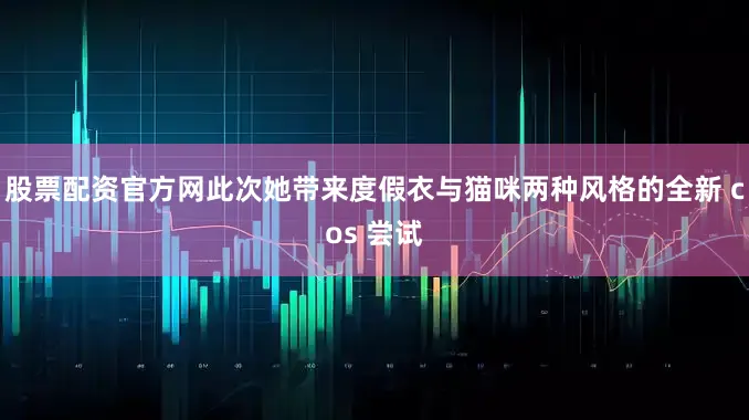 股票配资官方网此次她带来度假衣与猫咪两种风格的全新 cos 尝试