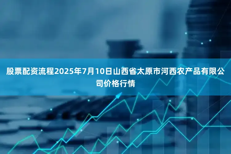 股票配资流程2025年7月10日山西省太原市河西农产品有限公司价格行情