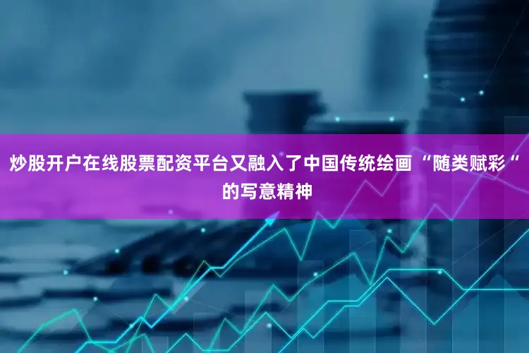 炒股开户在线股票配资平台又融入了中国传统绘画 “随类赋彩“ 的写意精神
