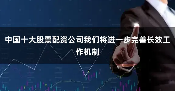 中国十大股票配资公司我们将进一步完善长效工作机制