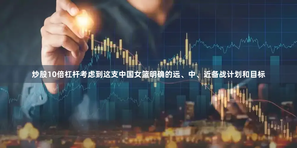 炒股10倍杠杆考虑到这支中国女篮明确的远、中、近备战计划和目标