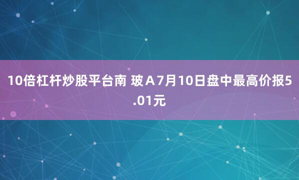 10倍杠杆炒股平台南 玻A7月10日盘中最高价报5.01元