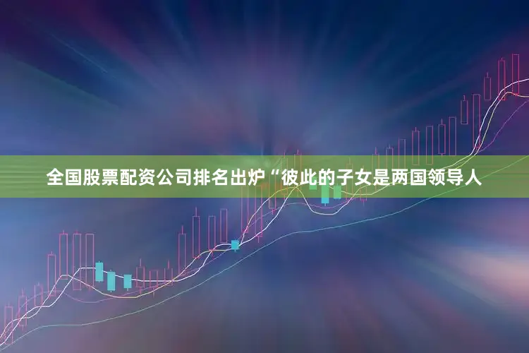 全国股票配资公司排名出炉“彼此的子女是两国领导人