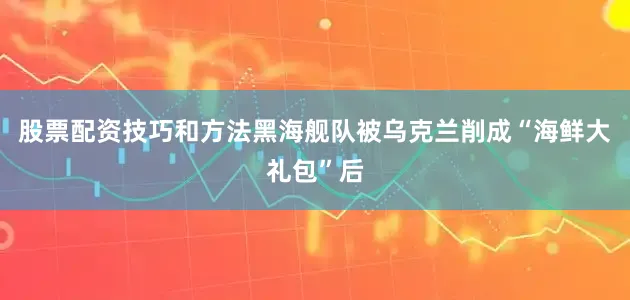 股票配资技巧和方法黑海舰队被乌克兰削成“海鲜大礼包”后