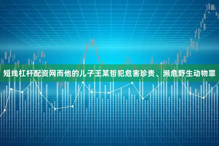 短线杠杆配资网而他的儿子王某哲犯危害珍贵、濒危野生动物罪