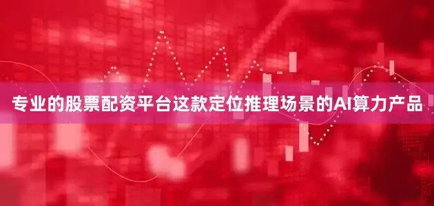 专业的股票配资平台这款定位推理场景的AI算力产品