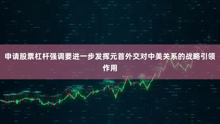 申请股票杠杆强调要进一步发挥元首外交对中美关系的战略引领作用