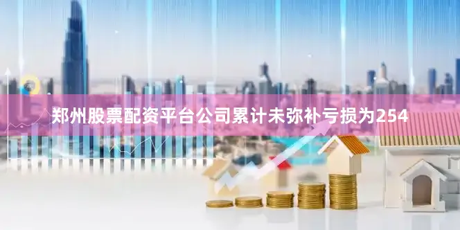 郑州股票配资平台公司累计未弥补亏损为254